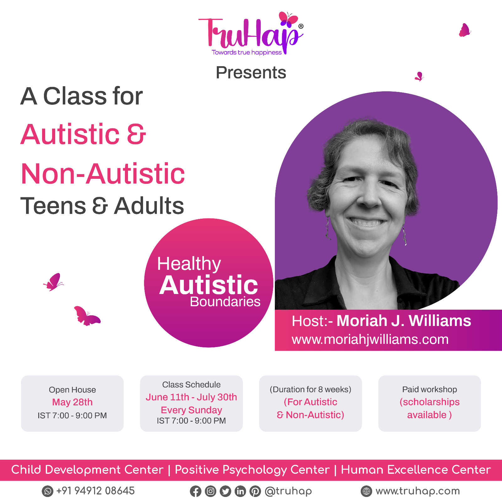 [Image: TruHap Positive Psychology logo and a black and white picture of Moriah Williams, a white autistic genderqueer person with short brown hair smiling at the camera, with colorful magenta and purple circles and butterflies.   Text: “TruHap® Towards true happiness Presents   A Class For Autistic & Non Autistic  Teens & Adults    Healthy Autistic Boundaries   Host:-Moriah J. Williams www.moriahjwilliams.com   Open House May 28th  IST 7:00-9:00 PM   Class Schedule  June 11th - July 30th Every Sunday IST 7:00-9:00 PM   (Duration for 8 weeks) (For Autistic &  Non-Autistic)   Paid workshop (scholarships available ) Child Development Center - Positive Psychology Center - Human Excellence Center   WhatsApp +91 91942 08645 Facebook, Instagram, Twitter, LinkedIn, Pinterest @truhap web: www.truhap.com “]